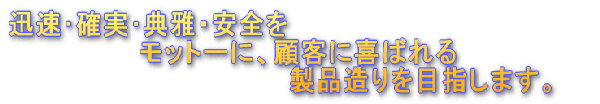迅速･確実･典雅・安全をモットーに、顧客に喜ばれる製品造りを目指します。